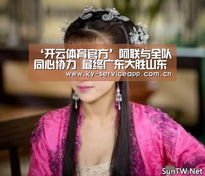 ‘开云体育官方’阿联与全队同心协力 最终广东大胜山东继续领跑(图3) 开云登录