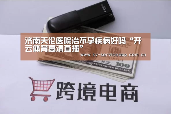 济南天伦医院治不孕疾病好吗“开云体育高清直播”(图1) 开云体育高清直播